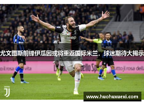尤文图斯前锋伊瓜因或将重返国际米兰，球迷期待大揭示
