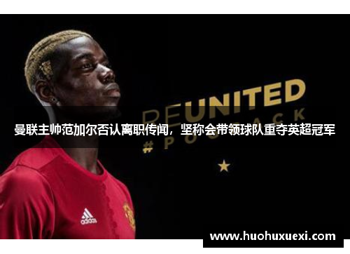 曼联主帅范加尔否认离职传闻，坚称会带领球队重夺英超冠军
