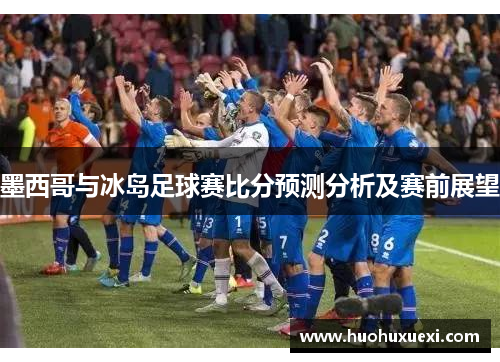 墨西哥与冰岛足球赛比分预测分析及赛前展望