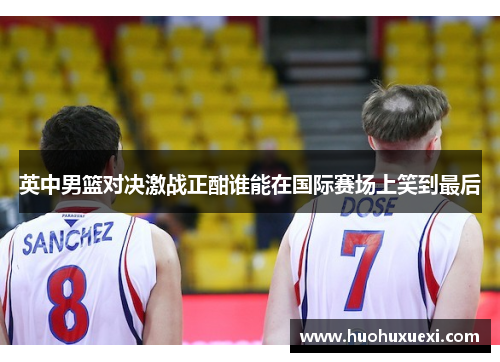 英中男篮对决激战正酣谁能在国际赛场上笑到最后